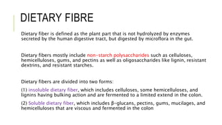 DIETARY FIBRE
Dietary fiber is defined as the plant part that is not hydrolyzed by enzymes
secreted by the human digestive tract, but digested by microflora in the gut.
Dietary fibers mostly include non-starch polysaccharides such as celluloses,
hemicelluloses, gums, and pectins as well as oligosaccharides like lignin, resistant
dextrins, and resistant starches.
Dietary fibers are divided into two forms:
(1) insoluble dietary fiber, which includes celluloses, some hemicelluloses, and
lignins having bulking action and are fermented to a limited extend in the colon.
(2) Soluble dietary fiber, which includes β-glucans, pectins, gums, mucilages, and
hemicelluloses that are viscous and fermented in the colon
 