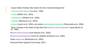 A good intake of dietary fiber lowers the risk of several diseases like
coronary heart disease (Liu et al., 1999),
stroke (Steffen et al., 2003),
hypertension (Whelton et al., 2005),
diabetes (Montonen et al., 2003),
obesity (Lairon et al., 2005), and certain gastrointestinal disorders (Petruzziello et al., 2006).
Again, increase in the intake of high fiber food improves serum lipoprotein values (Brown et
al., 1999),
lowers blood pressure level (Keenan et al., 2002),
improves blood glucose control for diabetes (Anderson et al., 2004),
aids weight loss (Birketvedt et al., 2005),
and promotes regularity (Cummings, 2001).
 