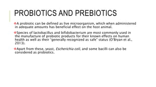 PROBIOTICS AND PREBIOTICS
A probiotic can be defined as live microorganism, which when administered
in adequate amounts has beneficial effect on the host animal.
Species of lactobacillus and bifidobacterium are most commonly used in
the manufacture of probiotic products for their known effects on human
health as well as their “generally recognized as safe” status (O’Bryan et al.,
2013).
Apart from these, yeast, Escherichia coli, and some bacilli can also be
considered as probiotics.
 