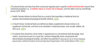 Functional foods are those that when consumed regularly exert a specific health-beneficial effect beyond their
nutritional properties (i.e., a healthier status or a lower risk of disease), and this effect must be scientifically
proven (ILSI, 2008).
 Health Canada defines functional food as a product that resembles a traditional food but
possess demonstrated physiological benefits (Shahidi, 2009).
 In South Korea, functional foods are defined as dietary supplements whose function is to
supplement normal diet, and have to be marketed in measured doses, such as pills, tablets, etc.
(Kim et al., 2007).
 Functional food should be a food similar in appearance to a conventional food (beverage, food
matrix), consumed as part of a usual diet, contains biologically active components with
demonstrated physiological benefits, and offers the potential of reducing the risk of chronic diseases
beyond basic nutritional functions (Food and Agricultural Organization of the United Nations (FAO), 2007).
 