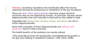 Prebiotics are dietary ingredients that beneficially affect the host by
selectively altering the composition or metabolism of the gut microbiota.
These are short-chain polysaccharides that have unique chemical
structures that are not digested by humans; in particular, fructose-based
oligosaccharides that exist naturally in food and are also added in food.
Vegetables like chicory roots, banana, tomato, and alliums are rich in
fructo-oligosaccharides.
Some other examples of these oligosaccharides are raffinose and
stachyose, found in beans and peas.
The health benefits of the prebiotics are mostly indirect.
They generally promote the lactobacillus and bifidobacterial growth in
the gut, thus helping in metabolism (Gibson, 1999; Hord, 2008).
 