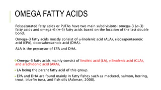 OMEGA FATTY ACIDS
Polysaturated fatty acids or PUFAs have two main subdivisions: omega-3 (n-3)
fatty acids and omega-6 (n-6) fatty acids based on the location of the last double
bond.
Omega-3 fatty acids mostly consist of α-linolenic acid (ALA), eicosapentaenoic
acid (EPA), docosahexaenoic acid (DHA).
ALA is the precursor of EPA and DHA.
Omega-6 fatty acids mainly consist of linoleic acid (LA), γ-linolenic acid (GLA),
and arachidonic acid (ARA),
LA being the parent fatty acid of this group.
EPA and DHA are found mainly in fatty fishes such as mackerel, salmon, herring,
trout, bluefin tuna, and fish oils (Ackman, 2008).
 