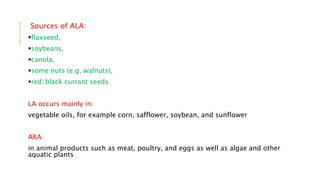 Sources of ALA:
flaxseed,
soybeans,
canola,
some nuts (e.g. walnuts),
red/black currant seeds
LA occurs mainly in:
vegetable oils, for example corn, safflower, soybean, and sunflower
ARA:
in animal products such as meat, poultry, and eggs as well as algae and other
aquatic plants
 