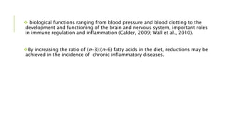  biological functions ranging from blood pressure and blood clotting to the
development and functioning of the brain and nervous system, important roles
in immune regulation and inflammation (Calder, 2009; Wall et al., 2010).
By increasing the ratio of (n-3):(n-6) fatty acids in the diet, reductions may be
achieved in the incidence of chronic inflammatory diseases.
 