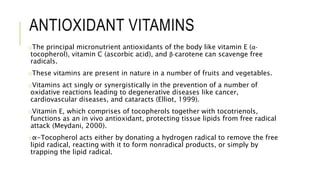 ANTIOXIDANT VITAMINS
oThe principal micronutrient antioxidants of the body like vitamin E (α-
tocopherol), vitamin C (ascorbic acid), and β-carotene can scavenge free
radicals.
oThese vitamins are present in nature in a number of fruits and vegetables.
oVitamins act singly or synergistically in the prevention of a number of
oxidative reactions leading to degenerative diseases like cancer,
cardiovascular diseases, and cataracts (Elliot, 1999).
oVitamin E, which comprises of tocopherols together with tocotrienols,
functions as an in vivo antioxidant, protecting tissue lipids from free radical
attack (Meydani, 2000).
oα-Tocopherol acts either by donating a hydrogen radical to remove the free
lipid radical, reacting with it to form nonradical products, or simply by
trapping the lipid radical.
 