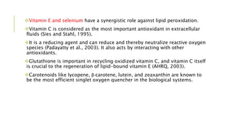 Vitamin E and selenium have a synergistic role against lipid peroxidation.
Vitamin C is considered as the most important antioxidant in extracellular
fluids (Sies and Stahl, 1995).
It is a reducing agent and can reduce and thereby neutralize reactive oxygen
species (Padayatty et al., 2003). It also acts by interacting with other
antioxidants.
Glutathione is important in recycling oxidized vitamin C, and vitamin C itself
is crucial to the regeneration of lipid-bound vitamin E (AHRQ, 2003).
Carotenoids like lycopene, β-carotene, lutein, and zeaxanthin are known to
be the most efficient singlet oxygen quencher in the biological systems.
 