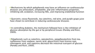 Mechanisms by which polyphenols may have an influence on cardiovascular
diseases are antioxidant, antiplatelet, and anti-inflammatory properties,
inhibiting LDL oxidation, increasing HDL, and improving endothelial function
Quercetin, cocoa flavonoids, tea catechins, red wine, and purple grape juice
have shown to contribute in reducing cardiovascular diseases
In controlling diabetes, the mechanism followed here is like inhibition of
glucose absorption by the gut or by peripheral tissues (Pandey and Rizvi,
2009).
Polyphenols such as catechins, epicatechins, epigallocatechins from tea,
isoflavones from soybean, tannic acid, glycyrrhizin from licorice root,
chlorogenic acid, and saponins decrease the intestinal transport of glucose
(Pandey and Rizvi, 2009).
 