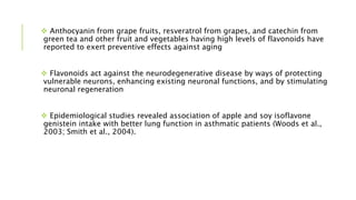 Anthocyanin from grape fruits, resveratrol from grapes, and catechin from
green tea and other fruit and vegetables having high levels of flavonoids have
reported to exert preventive effects against aging
 Flavonoids act against the neurodegenerative disease by ways of protecting
vulnerable neurons, enhancing existing neuronal functions, and by stimulating
neuronal regeneration
 Epidemiological studies revealed association of apple and soy isoflavone
genistein intake with better lung function in asthmatic patients (Woods et al.,
2003; Smith et al., 2004).
 