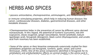 HERBS AND SPICES
possess antioxidative, chemopreventive, antimutagenic, anti-inflammatory,
or immune-stimulating properties, which help in reducing human diseases like
cancer, cardiovascular diseases, diabetes, gastrointestinal diseases, and other
metabolic diseases
Chemoprevention helps in the prevention of cancer by different spice-derived
nutraceuticals. In this regard, the potential of turmeric (curcumin), red chili
(capsaicin), cloves (eugenol), ginger (zerumbone), fennel (anethole), kokum
(gambogic acid), fenugreek (diosgenin), black cumin (thymoquinone), and ursolic
acid from rosemary has been established.
Some of the spices or their bioactive compounds extensively studied for their
antidiabetic properties are fenugreek, turmeric, garlic, onion, and cumin
(Srinivasan, 2005). One of the active components identified in fenugreek for its
antidiabetic and antidyslipidemic effects on animal models is the amino acid 4-
 