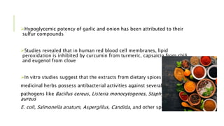 Hypoglycemic potency of garlic and onion has been attributed to their
sulfur compounds
Studies revealed that in human red blood cell membranes, lipid
peroxidation is inhibited by curcumin from turmeric, capsaicin from chili,
and eugenol from clove
In vitro studies suggest that the extracts from dietary spices and
medicinal herbs possess antibacterial activities against several food-borne
pathogens like Bacillus cereus, Listeria monocytogenes, Staphylococcus
aureus
E. coli, Salmonella anatum, Aspergillus, Candida, and other species
 