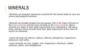 MINERALS
Minerals are inorganic substances essential for the human body to carry out
certain physiological functions
Minerals are broadly divided into two groups, that is the major minerals or
the macro minerals and the trace minerals or the micro minerals. Macro
minerals are major as their daily requirement to an individual is 100 mg or
more, whereas micro minerals have their daily requirement of less than 20
mg for an individual
macro minerals are calcium, sodium, chlorine, phosphorus, magnesium,
potassium, and sulfur,
micro minerals are zinc, copper, iron, magnesium, chromium, cobalt,
selenium, iodine, and molybdenum
 