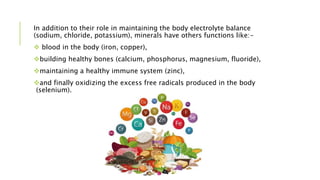 In addition to their role in maintaining the body electrolyte balance
(sodium, chloride, potassium), minerals have others functions like:-
 blood in the body (iron, copper),
building healthy bones (calcium, phosphorus, magnesium, fluoride),
maintaining a healthy immune system (zinc),
and finally oxidizing the excess free radicals produced in the body
(selenium).
 