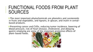 FUNCTIONAL FOODS FROM PLANT
SOURCES
The most important phytochemicals are phenolics and carotenoids
in fruits and vegetables, and lignans, b-glucan, and inulin in cereal-
based products.
Preventing cancer and CVDs, reducing tumor incidence, lowering of
blood pressure, risk of heart disease, cholesterol, and delaying
gastric emptying are some of the important protective effects of
plant-based foods.
 