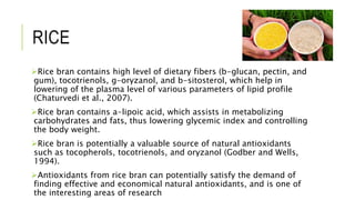 RICE
Rice bran contains high level of dietary fibers (b-glucan, pectin, and
gum), tocotrienols, g-oryzanol, and b-sitosterol, which help in
lowering of the plasma level of various parameters of lipid profile
(Chaturvedi et al., 2007).
Rice bran contains a-lipoic acid, which assists in metabolizing
carbohydrates and fats, thus lowering glycemic index and controlling
the body weight.
Rice bran is potentially a valuable source of natural antioxidants
such as tocopherols, tocotrienols, and oryzanol (Godber and Wells,
1994).
Antioxidants from rice bran can potentially satisfy the demand of
finding effective and economical natural antioxidants, and is one of
the interesting areas of research
 