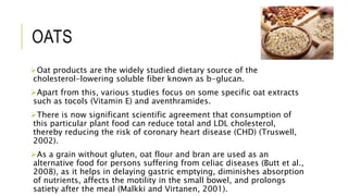 OATS
Oat products are the widely studied dietary source of the
cholesterol-lowering soluble fiber known as b-glucan.
Apart from this, various studies focus on some specific oat extracts
such as tocols (Vitamin E) and aventhramides.
There is now significant scientific agreement that consumption of
this particular plant food can reduce total and LDL cholesterol,
thereby reducing the risk of coronary heart disease (CHD) (Truswell,
2002).
As a grain without gluten, oat flour and bran are used as an
alternative food for persons suffering from celiac diseases (Butt et al.,
2008), as it helps in delaying gastric emptying, diminishes absorption
of nutrients, affects the motility in the small bowel, and prolongs
satiety after the meal (Malkki and Virtanen, 2001).
 