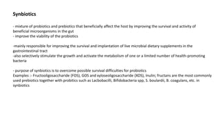 Synbiotics
- mixture of probiotics and prebiotics that beneficially affect the host by improving the survival and activity of
beneficial microorganisms in the gut
- improve the viability of the probiotics
-mainly responsible for improving the survival and implantation of live microbial dietary supplements in the
gastrointestinal tract
-also selectively stimulate the growth and activate the metabolism of one or a limited number of health-promoting
bacteria
- purpose of synbiotics is to overcome possible survival difficulties for probiotics
Examples :- Fructooligosaccharide (FOS), GOS and xyloseoligosaccharide (XOS), Inulin; fructans are the most commonly
used prebiotics together with probitics such as Lacbobacilli, Bifidobacteria spp, S. boulardii, B. coagulans, etc. in
synbiotics
 