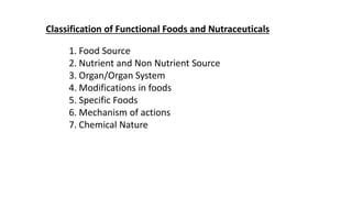Classification of Functional Foods and Nutraceuticals
1. Food Source
2. Nutrient and Non Nutrient Source
3. Organ/Organ System
4. Modifications in foods
5. Specific Foods
6. Mechanism of actions
7. Chemical Nature
 