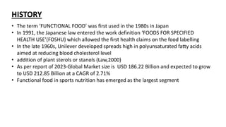 HISTORY
• The term ‘FUNCTIONAL FOOD’ was first used in the 1980s in Japan
• In 1991, the Japanese law entered the work definition ‘FOODS FOR SPECIFIED
HEALTH USE’(FOSHU) which allowed the first health claims on the food labelling
• In the late 1960s, Unilever developed spreads high in polyunsaturated fatty acids
aimed at reducing blood cholesterol level
• addition of plant sterols or stanols (Law,2000)
• As per report of 2023-Global Market size is USD 186.22 Billion and expected to grow
to USD 212.85 Billion at a CAGR of 2.71%
• Functional food in sports nutrition has emerged as the largest segment
 