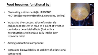 • Eliminating antinutrients(ALLERGENIC
PROTEINS)component(soaking, sprouting, boiling)
• increasing the concentration of a naturally
component present in food to a point at which it
can induce beneficial effects (fort.with a
micronutrients to increase daily intake over
recommended
• Adding a beneficial component
• Increasing bioavailability or stability of a functional
component
Food becomes functional by:
 