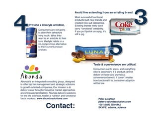 Avoid line extending from an existing brand.!
Most successful functional
products built new brands and
created new sub-categories.
Existing brands likely don’t
carry “functional” credibility. !
If you put lipstick on a pig, it’s
still a pig. !
Provide a lifestyle antidote.!
Consumers eat to enjoy, and everything
else is secondary. If a product cannot
deliver on taste and provide a
convenience beneﬁt, it doesn’t matter
how functional it is, consumer adoption
will be low.!
Consumers are not going
to alter their behaviors
very much. What they
want is an antidote to their
toxic lifestyle habits or a
no-compromise alternative
to their current product
choices. !
Taste & convenience are critical.!
Abunda is an integrated consulting group, designed
to offer top tier management and strategic solutions
to growth-oriented companies. Our mission is to
deliver value through innovative market approaches
and increased proﬁtability. Abunda delivers solutions
for the life sciences, health & nutrition and functional
foods markets. www.abundasolutions.com! Peter Leighton!
peter@abundasolutions.com!
+001 (801) 550-6962!
SKYPE: advana_science!Contact:!
 