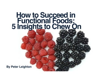 How to Succeed in!
Functional Foods:!
5 Insights to Chew On	
  
By Peter Leighton!
 