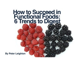 How to Succeed in!
Functional Foods:!
6 Trends to Digest	
  
By Peter Leighton!
 