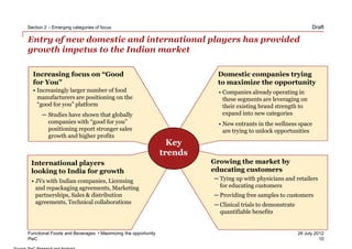 Section 2 – Emerging categories of focus                                                                        Draft

Entry of new domestic and international players has provided
growth impetus to the Indian market

  Increasing focus on “Good                                             Domestic companies trying
  for You”                                                              to maximize the opportunity
  • Increasingly larger number of food                                   • Companies already operating in
    manufacturers are positioning on the                                   these segments are leveraging on
    “good for you” platform                                                their existing brand strength to
      ─ Studies have shown that globally                                   expand into new categories
        companies with “good for you”                                    • New entrants in the wellness space
        positioning report stronger sales                                  are trying to unlock opportunities
        growth and higher profits
                                                                Key
                                                              trends
 International players                                                 Growing the market by
 looking to India for growth                                           educating customers
 • JVs with Indian companies, Licensing                                ─ Tying up with physicians and retailers
   and repackaging agreements, Marketing                                 for educating customers
   partnerships, Sales & distribution                                  ─ Providing free samples to customers
   agreements, Technical collaborations                                ─ Clinical trials to demonstrate
                                                                         quantifiable benefits


Functional Foods and Beverages • Maximizing the opportunity                                               26 July 2012
PwC                                                                                                                 10
 