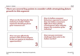 Section 3 – Outlook                                                                                 Draft

There are several key points to consider while strategizing future
growth in this segment


                                                              How is Indian consumer
       What are the big bets for this                         behaviour expected to evolve?
       industry in India? Which                               How do Indian consumers
       segments should you focus                              differ from their global
       your resources on?                                     counterparts? How will this

                                                          1   impact the evolution of the
                                                              industry?                          2
       How can you effectively                                How can you overcome
       partner with various players                           challenges that exist in the
       in the eco-system to maximize                          Indian market?
       opportunities?

                                                          3                                      4
Functional Foods and Beverages • Maximizing the opportunity                                   26 July 2012
PwC                                                                                                     14
 