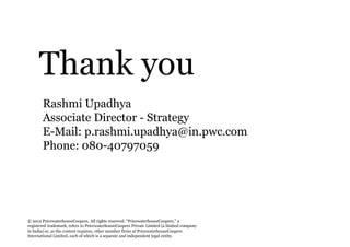 Thank you
       Rashmi Upadhya
       Associate Director - Strategy
       E-Mail: p.rashmi.upadhya@in.pwc.com
       Phone: 080-40797059




© 2012 PricewaterhouseCoopers. All rights reserved. “PricewaterhouseCoopers,” a
registered trademark, refers to PricewaterhouseCoopers Private Limited (a limited company
in India) or, as the context requires, other member firms of PricewaterhouseCoopers
International Limited, each of which is a separate and independent legal entity.
 