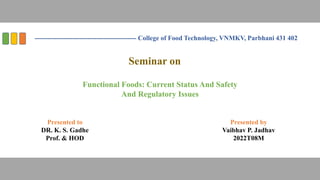 ---------------------------------------------- College of Food Technology, VNMKV, Parbhani 431 402
Presented to
DR. K. S. Gadhe
Prof. & HOD
Presented by
Vaibhav P. Jadhav
2022T08M
Seminar on
Functional Foods: Current Status And Safety
And Regulatory Issues
 