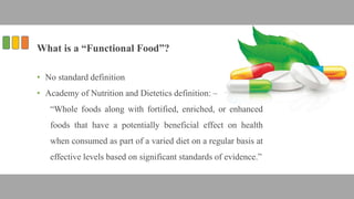 What is a “Functional Food”?
• No standard definition
• Academy of Nutrition and Dietetics definition: –
“Whole foods along with fortified, enriched, or enhanced
foods that have a potentially beneficial effect on health
when consumed as part of a varied diet on a regular basis at
effective levels based on significant standards of evidence.”
 