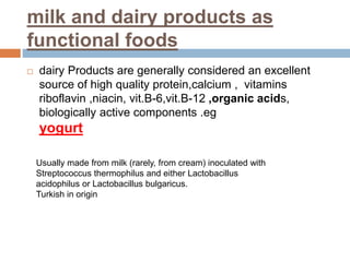 milk and dairy products as
functional foods
 dairy Products are generally considered an excellent
source of high quality protein,calcium , vitamins
riboflavin ,niacin, vit.B-6,vit.B-12 ,organic acids,
biologically active components .eg
yogurt
Usually made from milk (rarely, from cream) inoculated with
Streptococcus thermophilus and either Lactobacillus
acidophilus or Lactobacillus bulgaricus.
Turkish in origin
 