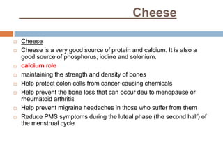 Cheese
 Cheese
 Cheese is a very good source of protein and calcium. It is also a
good source of phosphorus, iodine and selenium.
 calcium role
 maintaining the strength and density of bones
 Help protect colon cells from cancer-causing chemicals
 Help prevent the bone loss that can occur deu to menopause or
rheumatoid arthritis
 Help prevent migraine headaches in those who suffer from them
 Reduce PMS symptoms during the luteal phase (the second half) of
the menstrual cycle
 