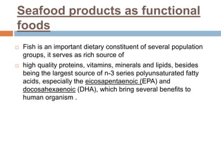 Seafood products as functional
foods
 Fish is an important dietary constituent of several population
groups, it serves as rich source of
 high quality proteins, vitamins, minerals and lipids, besides
being the largest source of n-3 series polyunsaturated fatty
acids, especially the eicosapentaenoic (EPA) and
docosahexaenoic (DHA), which bring several benefits to
human organism .
 