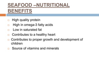 SEAFOOD –NUTRITIONAL
BENEFITS
 High quality protein
 High in omega-3 fatty acids
 Low in saturated fat
 Contributes to a healthy heart
 Contributes to proper growth and development of
children
 Source of vitamins and minerals
 