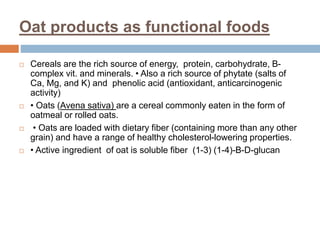 Oat products as functional foods
 Cereals are the rich source of energy, protein, carbohydrate, B-
complex vit. and minerals. • Also a rich source of phytate (salts of
Ca, Mg, and K) and phenolic acid (antioxidant, anticarcinogenic
activity)
 • Oats (Avena sativa) are a cereal commonly eaten in the form of
oatmeal or rolled oats.
 • Oats are loaded with dietary fiber (containing more than any other
grain) and have a range of healthy cholesterol-lowering properties.
 • Active ingredient of oat is soluble fiber (1-3) (1-4)-B-D-glucan
 