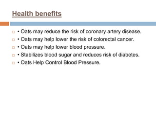 Health benefits
 • Oats may reduce the risk of coronary artery disease.
 • Oats may help lower the risk of colorectal cancer.
 • Oats may help lower blood pressure.
 • Stabilizes blood sugar and reduces risk of diabetes.
 • Oats Help Control Blood Pressure.
 