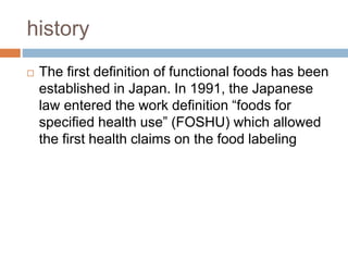 history
 The first definition of functional foods has been
established in Japan. In 1991, the Japanese
law entered the work definition “foods for
specified health use” (FOSHU) which allowed
the first health claims on the food labeling
 