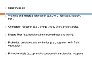 categorized as:
 Vitamins and minerals fortification (e.g., vit C, folic acid, calcium,
iron).
 Cholesterol reduction (e.g., omega-3 fatty acids, phytosterols).
 Dietary fiber (e.g. nondigestible carbohydrates and lignin).
 Probiotics, prebiotics, and synbiotics (e.g., yoghourt, kefir, fruits,
vegetables).
 Phytochemicals (e.g., phenolic compounds, carotenoids, lycopene
 