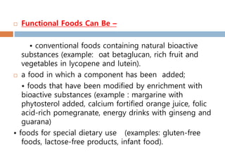  Functional Foods Can Be –
• conventional foods containing natural bioactive
substances (example: oat betaglucan, rich fruit and
vegetables in lycopene and lutein).
 a food in which a component has been added;
• foods that have been modified by enrichment with
bioactive substances (example : margarine with
phytosterol added, calcium fortified orange juice, folic
acid-rich pomegranate, energy drinks with ginseng and
guarana)
• foods for special dietary use (examples: gluten-free
foods, lactose-free products, infant food).
 
