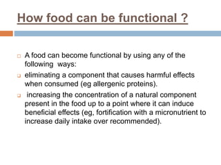 How food can be functional ?
 A food can become functional by using any of the
following ways:
 eliminating a component that causes harmful effects
when consumed (eg allergenic proteins).
 increasing the concentration of a natural component
present in the food up to a point where it can induce
beneficial effects (eg, fortification with a micronutrient to
increase daily intake over recommended).
 