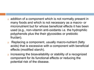  addition of a component which is not normally present in
many foods and which is not necessary as a macro- or
micronutrient but for whose beneficial effects it has been
used (e.g., non-vitamin anti-oxidants i.e. the hydrophilic
polyphenols plus the their glycosides or prebiotic
fructan).
 Replacing a component, usually macro-nutrient (fatty
acids) that is excessive with a component with beneficial
effects (modified starch).
 increasing the bioavailability or stability of a recognized
component for its functional effects or reducing the
potential risk of the disease.
 