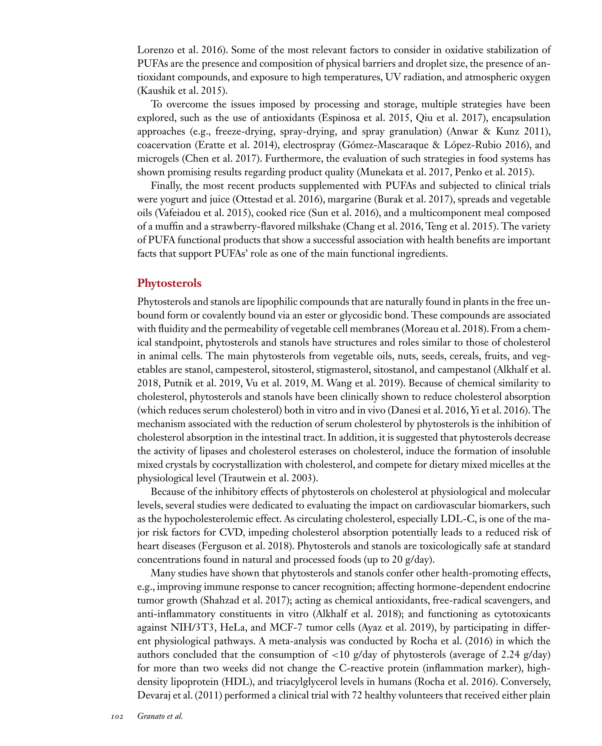 Downloaded
from
www.annualreviews.org.
Guest
(guest)
IP:
14.245.8.218
On:
Wed,
20
Nov
2024
03:24:28
FO11CH05_Granato ARjats.cls February 28, 2020 12:51
Lorenzo et al. 2016). Some of the most relevant factors to consider in oxidative stabilization of
PUFAs are the presence and composition of physical barriers and droplet size, the presence of an-
tioxidant compounds, and exposure to high temperatures, UV radiation, and atmospheric oxygen
(Kaushik et al. 2015).
To overcome the issues imposed by processing and storage, multiple strategies have been
explored, such as the use of antioxidants (Espinosa et al. 2015, Qiu et al. 2017), encapsulation
approaches (e.g., freeze-drying, spray-drying, and spray granulation) (Anwar & Kunz 2011),
coacervation (Eratte et al. 2014), electrospray (Gómez-Mascaraque & López-Rubio 2016), and
microgels (Chen et al. 2017). Furthermore, the evaluation of such strategies in food systems has
shown promising results regarding product quality (Munekata et al. 2017, Penko et al. 2015).
Finally, the most recent products supplemented with PUFAs and subjected to clinical trials
were yogurt and juice (Ottestad et al. 2016), margarine (Burak et al. 2017), spreads and vegetable
oils (Vafeiadou et al. 2015), cooked rice (Sun et al. 2016), and a multicomponent meal composed
of a muffin and a strawberry-flavored milkshake (Chang et al. 2016, Teng et al. 2015). The variety
of PUFA functional products that show a successful association with health benefits are important
facts that support PUFAs’ role as one of the main functional ingredients.
Phytosterols
Phytosterols and stanols are lipophilic compounds that are naturally found in plants in the free un-
bound form or covalently bound via an ester or glycosidic bond. These compounds are associated
with fluidity and the permeability of vegetable cell membranes (Moreau et al. 2018). From a chem-
ical standpoint, phytosterols and stanols have structures and roles similar to those of cholesterol
in animal cells. The main phytosterols from vegetable oils, nuts, seeds, cereals, fruits, and veg-
etables are stanol, campesterol, sitosterol, stigmasterol, sitostanol, and campestanol (Alkhalf et al.
2018, Putnik et al. 2019, Vu et al. 2019, M. Wang et al. 2019). Because of chemical similarity to
cholesterol, phytosterols and stanols have been clinically shown to reduce cholesterol absorption
(which reduces serum cholesterol) both in vitro and in vivo (Danesi et al. 2016, Yi et al. 2016). The
mechanism associated with the reduction of serum cholesterol by phytosterols is the inhibition of
cholesterol absorption in the intestinal tract. In addition, it is suggested that phytosterols decrease
the activity of lipases and cholesterol esterases on cholesterol, induce the formation of insoluble
mixed crystals by cocrystallization with cholesterol, and compete for dietary mixed micelles at the
physiological level (Trautwein et al. 2003).
Because of the inhibitory effects of phytosterols on cholesterol at physiological and molecular
levels, several studies were dedicated to evaluating the impact on cardiovascular biomarkers, such
as the hypocholesterolemic effect. As circulating cholesterol, especially LDL-C, is one of the ma-
jor risk factors for CVD, impeding cholesterol absorption potentially leads to a reduced risk of
heart diseases (Ferguson et al. 2018). Phytosterols and stanols are toxicologically safe at standard
concentrations found in natural and processed foods (up to 20 g/day).
Many studies have shown that phytosterols and stanols confer other health-promoting effects,
e.g., improving immune response to cancer recognition; affecting hormone-dependent endocrine
tumor growth (Shahzad et al. 2017); acting as chemical antioxidants, free-radical scavengers, and
anti-inflammatory constituents in vitro (Alkhalf et al. 2018); and functioning as cytotoxicants
against NIH/3T3, HeLa, and MCF-7 tumor cells (Ayaz et al. 2019), by participating in differ-
ent physiological pathways. A meta-analysis was conducted by Rocha et al. (2016) in which the
authors concluded that the consumption of <10 g/day of phytosterols (average of 2.24 g/day)
for more than two weeks did not change the C-reactive protein (inflammation marker), high-
density lipoprotein (HDL), and triacylglycerol levels in humans (Rocha et al. 2016). Conversely,
Devaraj et al. (2011) performed a clinical trial with 72 healthy volunteers that received either plain
102 Granato et al.
 