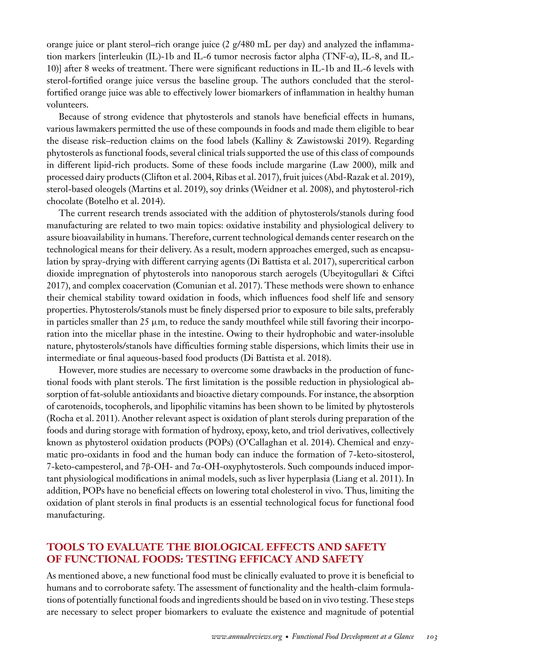 Downloaded
from
www.annualreviews.org.
Guest
(guest)
IP:
14.245.8.218
On:
Wed,
20
Nov
2024
03:24:28
FO11CH05_Granato ARjats.cls February 28, 2020 12:51
orange juice or plant sterol–rich orange juice (2 g/480 mL per day) and analyzed the inflamma-
tion markers [interleukin (IL)-1b and IL-6 tumor necrosis factor alpha (TNF-α), IL-8, and IL-
10)] after 8 weeks of treatment. There were significant reductions in IL-1b and IL-6 levels with
sterol-fortified orange juice versus the baseline group. The authors concluded that the sterol-
fortified orange juice was able to effectively lower biomarkers of inflammation in healthy human
volunteers.
Because of strong evidence that phytosterols and stanols have beneficial effects in humans,
various lawmakers permitted the use of these compounds in foods and made them eligible to bear
the disease risk–reduction claims on the food labels (Kalliny & Zawistowski 2019). Regarding
phytosterols as functional foods, several clinical trials supported the use of this class of compounds
in different lipid-rich products. Some of these foods include margarine (Law 2000), milk and
processed dairy products (Clifton et al. 2004, Ribas et al. 2017), fruit juices (Abd-Razak et al. 2019),
sterol-based oleogels (Martins et al. 2019), soy drinks (Weidner et al. 2008), and phytosterol-rich
chocolate (Botelho et al. 2014).
The current research trends associated with the addition of phytosterols/stanols during food
manufacturing are related to two main topics: oxidative instability and physiological delivery to
assure bioavailability in humans. Therefore, current technological demands center research on the
technological means for their delivery. As a result, modern approaches emerged, such as encapsu-
lation by spray-drying with different carrying agents (Di Battista et al. 2017), supercritical carbon
dioxide impregnation of phytosterols into nanoporous starch aerogels (Ubeyitogullari & Ciftci
2017), and complex coacervation (Comunian et al. 2017). These methods were shown to enhance
their chemical stability toward oxidation in foods, which influences food shelf life and sensory
properties. Phytosterols/stanols must be finely dispersed prior to exposure to bile salts, preferably
in particles smaller than 25 μm, to reduce the sandy mouthfeel while still favoring their incorpo-
ration into the micellar phase in the intestine. Owing to their hydrophobic and water-insoluble
nature, phytosterols/stanols have difficulties forming stable dispersions, which limits their use in
intermediate or final aqueous-based food products (Di Battista et al. 2018).
However, more studies are necessary to overcome some drawbacks in the production of func-
tional foods with plant sterols. The first limitation is the possible reduction in physiological ab-
sorption of fat-soluble antioxidants and bioactive dietary compounds. For instance, the absorption
of carotenoids, tocopherols, and lipophilic vitamins has been shown to be limited by phytosterols
(Rocha et al. 2011). Another relevant aspect is oxidation of plant sterols during preparation of the
foods and during storage with formation of hydroxy, epoxy, keto, and triol derivatives, collectively
known as phytosterol oxidation products (POPs) (O’Callaghan et al. 2014). Chemical and enzy-
matic pro-oxidants in food and the human body can induce the formation of 7-keto-sitosterol,
7-keto-campesterol, and 7β-OH- and 7α-OH-oxyphytosterols. Such compounds induced impor-
tant physiological modifications in animal models, such as liver hyperplasia (Liang et al. 2011). In
addition, POPs have no beneficial effects on lowering total cholesterol in vivo. Thus, limiting the
oxidation of plant sterols in final products is an essential technological focus for functional food
manufacturing.
TOOLS TO EVALUATE THE BIOLOGICAL EFFECTS AND SAFETY
OF FUNCTIONAL FOODS: TESTING EFFICACY AND SAFETY
As mentioned above, a new functional food must be clinically evaluated to prove it is beneficial to
humans and to corroborate safety. The assessment of functionality and the health-claim formula-
tions of potentially functional foods and ingredients should be based on in vivo testing.These steps
are necessary to select proper biomarkers to evaluate the existence and magnitude of potential
www.annualreviews.org • Functional Food Development at a Glance 103
 