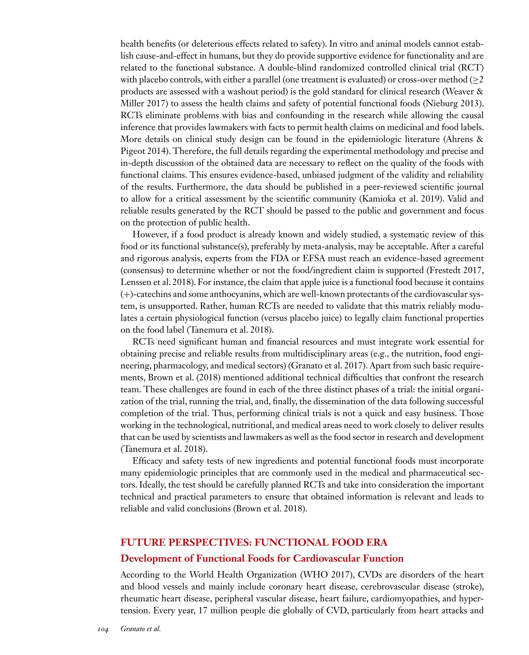 Downloaded
from
www.annualreviews.org.
Guest
(guest)
IP:
14.245.8.218
On:
Wed,
20
Nov
2024
03:24:28
FO11CH05_Granato ARjats.cls February 28, 2020 12:51
health benefits (or deleterious effects related to safety). In vitro and animal models cannot estab-
lish cause-and-effect in humans, but they do provide supportive evidence for functionality and are
related to the functional substance. A double-blind randomized controlled clinical trial (RCT)
with placebo controls, with either a parallel (one treatment is evaluated) or cross-over method (≥2
products are assessed with a washout period) is the gold standard for clinical research (Weaver &
Miller 2017) to assess the health claims and safety of potential functional foods (Nieburg 2013).
RCTs eliminate problems with bias and confounding in the research while allowing the causal
inference that provides lawmakers with facts to permit health claims on medicinal and food labels.
More details on clinical study design can be found in the epidemiologic literature (Ahrens &
Pigeot 2014). Therefore, the full details regarding the experimental methodology and precise and
in-depth discussion of the obtained data are necessary to reflect on the quality of the foods with
functional claims. This ensures evidence-based, unbiased judgment of the validity and reliability
of the results. Furthermore, the data should be published in a peer-reviewed scientific journal
to allow for a critical assessment by the scientific community (Kamioka et al. 2019). Valid and
reliable results generated by the RCT should be passed to the public and government and focus
on the protection of public health.
However, if a food product is already known and widely studied, a systematic review of this
food or its functional substance(s), preferably by meta-analysis, may be acceptable. After a careful
and rigorous analysis, experts from the FDA or EFSA must reach an evidence-based agreement
(consensus) to determine whether or not the food/ingredient claim is supported (Frestedt 2017,
Lenssen et al. 2018). For instance, the claim that apple juice is a functional food because it contains
(+)-catechins and some anthocyanins, which are well-known protectants of the cardiovascular sys-
tem, is unsupported. Rather, human RCTs are needed to validate that this matrix reliably modu-
lates a certain physiological function (versus placebo juice) to legally claim functional properties
on the food label (Tanemura et al. 2018).
RCTs need significant human and financial resources and must integrate work essential for
obtaining precise and reliable results from multidisciplinary areas (e.g., the nutrition, food engi-
neering, pharmacology, and medical sectors) (Granato et al. 2017). Apart from such basic require-
ments, Brown et al. (2018) mentioned additional technical difficulties that confront the research
team. These challenges are found in each of the three distinct phases of a trial: the initial organi-
zation of the trial, running the trial, and, finally, the dissemination of the data following successful
completion of the trial. Thus, performing clinical trials is not a quick and easy business. Those
working in the technological, nutritional, and medical areas need to work closely to deliver results
that can be used by scientists and lawmakers as well as the food sector in research and development
(Tanemura et al. 2018).
Efficacy and safety tests of new ingredients and potential functional foods must incorporate
many epidemiologic principles that are commonly used in the medical and pharmaceutical sec-
tors. Ideally, the test should be carefully planned RCTs and take into consideration the important
technical and practical parameters to ensure that obtained information is relevant and leads to
reliable and valid conclusions (Brown et al. 2018).
FUTURE PERSPECTIVES: FUNCTIONAL FOOD ERA
Development of Functional Foods for Cardiovascular Function
According to the World Health Organization (WHO 2017), CVDs are disorders of the heart
and blood vessels and mainly include coronary heart disease, cerebrovascular disease (stroke),
rheumatic heart disease, peripheral vascular disease, heart failure, cardiomyopathies, and hyper-
tension. Every year, 17 million people die globally of CVD, particularly from heart attacks and
104 Granato et al.
 