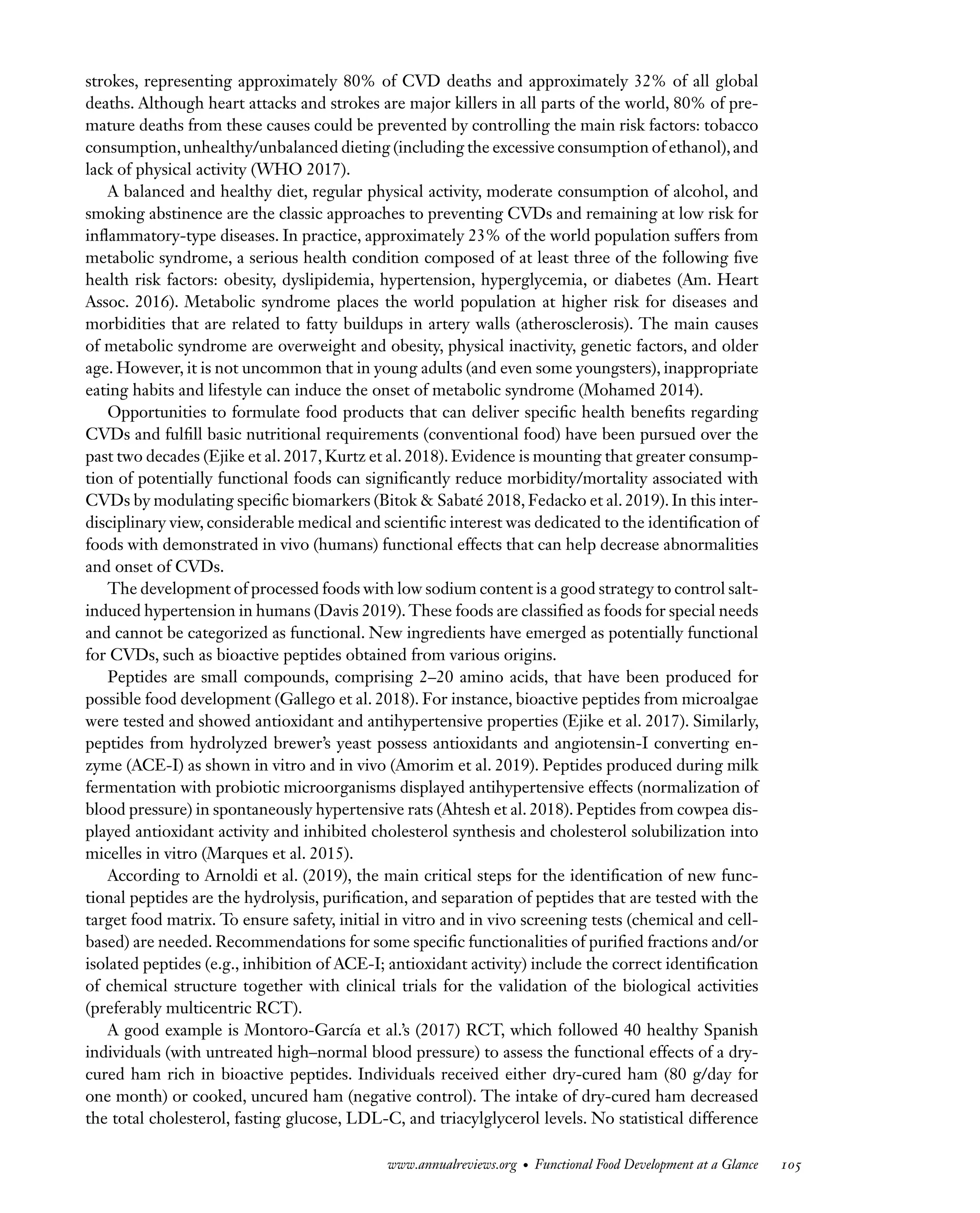 Downloaded
from
www.annualreviews.org.
Guest
(guest)
IP:
14.245.8.218
On:
Wed,
20
Nov
2024
03:24:28
FO11CH05_Granato ARjats.cls February 28, 2020 12:51
strokes, representing approximately 80% of CVD deaths and approximately 32% of all global
deaths. Although heart attacks and strokes are major killers in all parts of the world, 80% of pre-
mature deaths from these causes could be prevented by controlling the main risk factors: tobacco
consumption,unhealthy/unbalanced dieting (including the excessive consumption of ethanol),and
lack of physical activity (WHO 2017).
A balanced and healthy diet, regular physical activity, moderate consumption of alcohol, and
smoking abstinence are the classic approaches to preventing CVDs and remaining at low risk for
inflammatory-type diseases. In practice, approximately 23% of the world population suffers from
metabolic syndrome, a serious health condition composed of at least three of the following five
health risk factors: obesity, dyslipidemia, hypertension, hyperglycemia, or diabetes (Am. Heart
Assoc. 2016). Metabolic syndrome places the world population at higher risk for diseases and
morbidities that are related to fatty buildups in artery walls (atherosclerosis). The main causes
of metabolic syndrome are overweight and obesity, physical inactivity, genetic factors, and older
age. However, it is not uncommon that in young adults (and even some youngsters), inappropriate
eating habits and lifestyle can induce the onset of metabolic syndrome (Mohamed 2014).
Opportunities to formulate food products that can deliver specific health benefits regarding
CVDs and fulfill basic nutritional requirements (conventional food) have been pursued over the
past two decades (Ejike et al. 2017, Kurtz et al. 2018). Evidence is mounting that greater consump-
tion of potentially functional foods can significantly reduce morbidity/mortality associated with
CVDs by modulating specific biomarkers (Bitok & Sabaté 2018, Fedacko et al. 2019). In this inter-
disciplinary view, considerable medical and scientific interest was dedicated to the identification of
foods with demonstrated in vivo (humans) functional effects that can help decrease abnormalities
and onset of CVDs.
The development of processed foods with low sodium content is a good strategy to control salt-
induced hypertension in humans (Davis 2019). These foods are classified as foods for special needs
and cannot be categorized as functional. New ingredients have emerged as potentially functional
for CVDs, such as bioactive peptides obtained from various origins.
Peptides are small compounds, comprising 2–20 amino acids, that have been produced for
possible food development (Gallego et al. 2018). For instance, bioactive peptides from microalgae
were tested and showed antioxidant and antihypertensive properties (Ejike et al. 2017). Similarly,
peptides from hydrolyzed brewer’s yeast possess antioxidants and angiotensin-I converting en-
zyme (ACE-I) as shown in vitro and in vivo (Amorim et al. 2019). Peptides produced during milk
fermentation with probiotic microorganisms displayed antihypertensive effects (normalization of
blood pressure) in spontaneously hypertensive rats (Ahtesh et al. 2018). Peptides from cowpea dis-
played antioxidant activity and inhibited cholesterol synthesis and cholesterol solubilization into
micelles in vitro (Marques et al. 2015).
According to Arnoldi et al. (2019), the main critical steps for the identification of new func-
tional peptides are the hydrolysis, purification, and separation of peptides that are tested with the
target food matrix. To ensure safety, initial in vitro and in vivo screening tests (chemical and cell-
based) are needed. Recommendations for some specific functionalities of purified fractions and/or
isolated peptides (e.g., inhibition of ACE-I; antioxidant activity) include the correct identification
of chemical structure together with clinical trials for the validation of the biological activities
(preferably multicentric RCT).
A good example is Montoro-García et al.’s (2017) RCT, which followed 40 healthy Spanish
individuals (with untreated high–normal blood pressure) to assess the functional effects of a dry-
cured ham rich in bioactive peptides. Individuals received either dry-cured ham (80 g/day for
one month) or cooked, uncured ham (negative control). The intake of dry-cured ham decreased
the total cholesterol, fasting glucose, LDL-C, and triacylglycerol levels. No statistical difference
www.annualreviews.org • Functional Food Development at a Glance 105
 