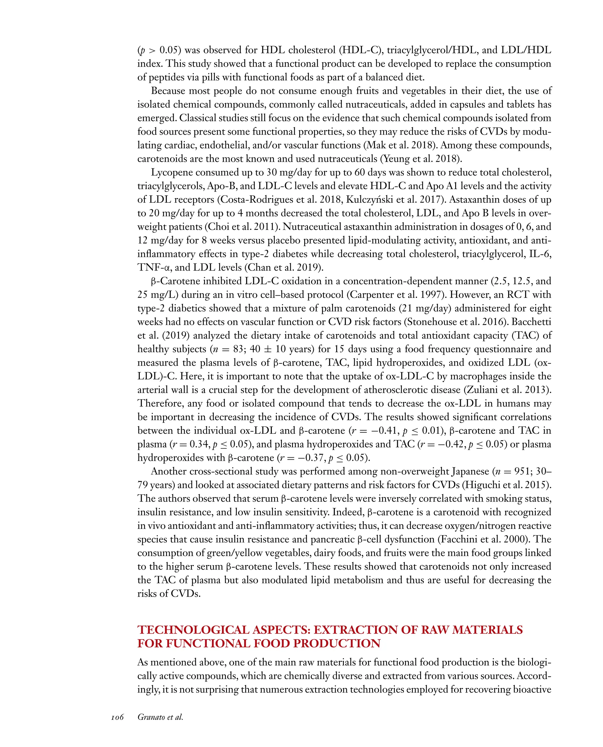 Downloaded
from
www.annualreviews.org.
Guest
(guest)
IP:
14.245.8.218
On:
Wed,
20
Nov
2024
03:24:28
FO11CH05_Granato ARjats.cls February 28, 2020 12:51
(p > 0.05) was observed for HDL cholesterol (HDL-C), triacylglycerol/HDL, and LDL/HDL
index. This study showed that a functional product can be developed to replace the consumption
of peptides via pills with functional foods as part of a balanced diet.
Because most people do not consume enough fruits and vegetables in their diet, the use of
isolated chemical compounds, commonly called nutraceuticals, added in capsules and tablets has
emerged. Classical studies still focus on the evidence that such chemical compounds isolated from
food sources present some functional properties, so they may reduce the risks of CVDs by modu-
lating cardiac, endothelial, and/or vascular functions (Mak et al. 2018). Among these compounds,
carotenoids are the most known and used nutraceuticals (Yeung et al. 2018).
Lycopene consumed up to 30 mg/day for up to 60 days was shown to reduce total cholesterol,
triacylglycerols, Apo-B, and LDL-C levels and elevate HDL-C and Apo A1 levels and the activity
of LDL receptors (Costa-Rodrigues et al. 2018, Kulczyński et al. 2017). Astaxanthin doses of up
to 20 mg/day for up to 4 months decreased the total cholesterol, LDL, and Apo B levels in over-
weight patients (Choi et al. 2011). Nutraceutical astaxanthin administration in dosages of 0, 6, and
12 mg/day for 8 weeks versus placebo presented lipid-modulating activity, antioxidant, and anti-
inflammatory effects in type-2 diabetes while decreasing total cholesterol, triacylglycerol, IL-6,
TNF-α, and LDL levels (Chan et al. 2019).
β-Carotene inhibited LDL-C oxidation in a concentration-dependent manner (2.5, 12.5, and
25 mg/L) during an in vitro cell–based protocol (Carpenter et al. 1997). However, an RCT with
type-2 diabetics showed that a mixture of palm carotenoids (21 mg/day) administered for eight
weeks had no effects on vascular function or CVD risk factors (Stonehouse et al. 2016). Bacchetti
et al. (2019) analyzed the dietary intake of carotenoids and total antioxidant capacity (TAC) of
healthy subjects (n = 83; 40 ± 10 years) for 15 days using a food frequency questionnaire and
measured the plasma levels of β-carotene, TAC, lipid hydroperoxides, and oxidized LDL (ox-
LDL)-C. Here, it is important to note that the uptake of ox-LDL-C by macrophages inside the
arterial wall is a crucial step for the development of atherosclerotic disease (Zuliani et al. 2013).
Therefore, any food or isolated compound that tends to decrease the ox-LDL in humans may
be important in decreasing the incidence of CVDs. The results showed significant correlations
between the individual ox-LDL and β-carotene (r = −0.41, p ≤ 0.01), β-carotene and TAC in
plasma (r = 0.34, p ≤ 0.05), and plasma hydroperoxides and TAC (r = −0.42, p ≤ 0.05) or plasma
hydroperoxides with β-carotene (r = −0.37, p ≤ 0.05).
Another cross-sectional study was performed among non-overweight Japanese (n = 951; 30–
79 years) and looked at associated dietary patterns and risk factors for CVDs (Higuchi et al. 2015).
The authors observed that serum β-carotene levels were inversely correlated with smoking status,
insulin resistance, and low insulin sensitivity. Indeed, β-carotene is a carotenoid with recognized
in vivo antioxidant and anti-inflammatory activities; thus, it can decrease oxygen/nitrogen reactive
species that cause insulin resistance and pancreatic β-cell dysfunction (Facchini et al. 2000). The
consumption of green/yellow vegetables, dairy foods, and fruits were the main food groups linked
to the higher serum β-carotene levels. These results showed that carotenoids not only increased
the TAC of plasma but also modulated lipid metabolism and thus are useful for decreasing the
risks of CVDs.
TECHNOLOGICAL ASPECTS: EXTRACTION OF RAW MATERIALS
FOR FUNCTIONAL FOOD PRODUCTION
As mentioned above, one of the main raw materials for functional food production is the biologi-
cally active compounds, which are chemically diverse and extracted from various sources. Accord-
ingly, it is not surprising that numerous extraction technologies employed for recovering bioactive
106 Granato et al.
 