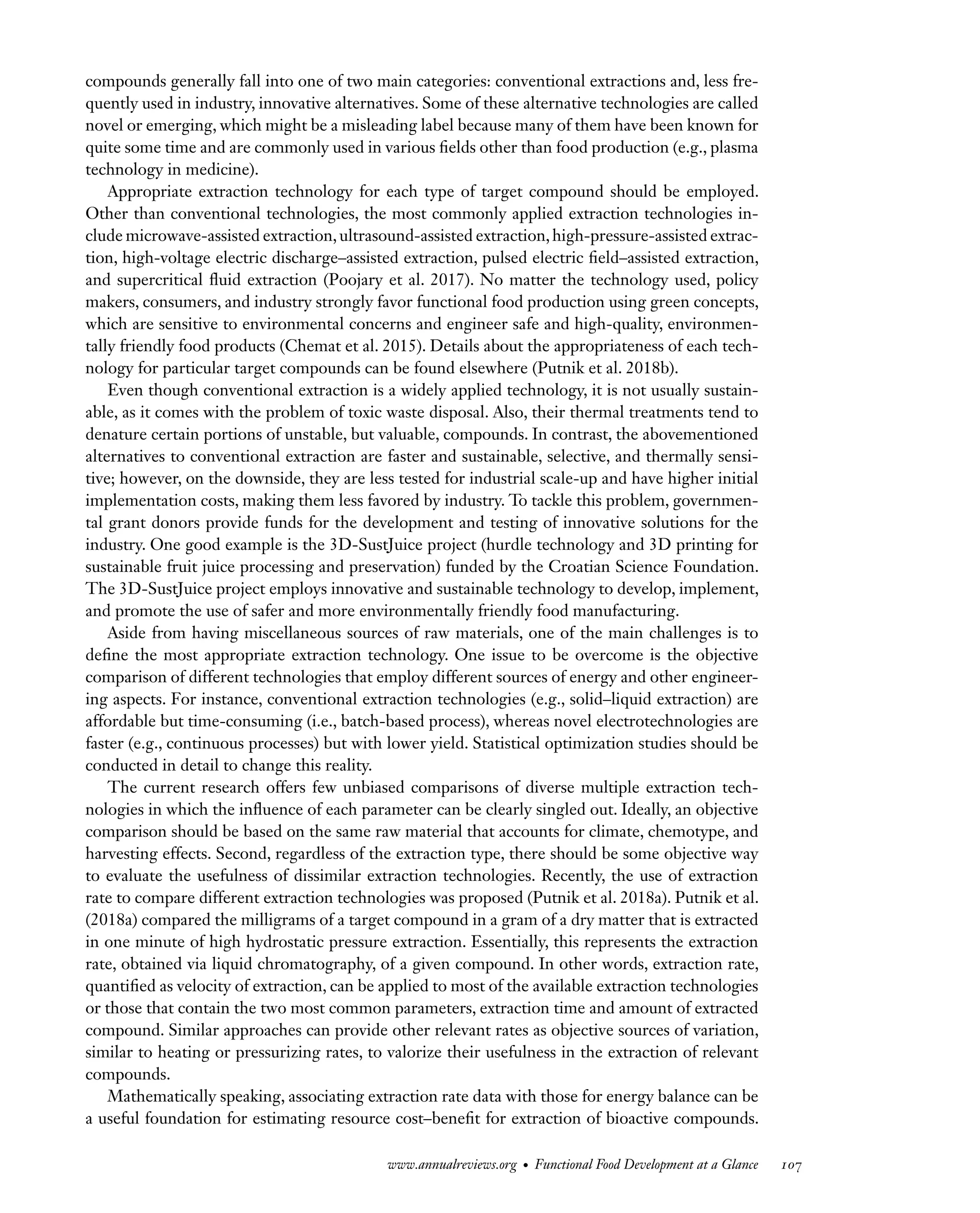 Downloaded
from
www.annualreviews.org.
Guest
(guest)
IP:
14.245.8.218
On:
Wed,
20
Nov
2024
03:24:28
FO11CH05_Granato ARjats.cls February 28, 2020 12:51
compounds generally fall into one of two main categories: conventional extractions and, less fre-
quently used in industry, innovative alternatives. Some of these alternative technologies are called
novel or emerging, which might be a misleading label because many of them have been known for
quite some time and are commonly used in various fields other than food production (e.g., plasma
technology in medicine).
Appropriate extraction technology for each type of target compound should be employed.
Other than conventional technologies, the most commonly applied extraction technologies in-
clude microwave-assisted extraction,ultrasound-assisted extraction,high-pressure-assisted extrac-
tion, high-voltage electric discharge–assisted extraction, pulsed electric field–assisted extraction,
and supercritical fluid extraction (Poojary et al. 2017). No matter the technology used, policy
makers, consumers, and industry strongly favor functional food production using green concepts,
which are sensitive to environmental concerns and engineer safe and high-quality, environmen-
tally friendly food products (Chemat et al. 2015). Details about the appropriateness of each tech-
nology for particular target compounds can be found elsewhere (Putnik et al. 2018b).
Even though conventional extraction is a widely applied technology, it is not usually sustain-
able, as it comes with the problem of toxic waste disposal. Also, their thermal treatments tend to
denature certain portions of unstable, but valuable, compounds. In contrast, the abovementioned
alternatives to conventional extraction are faster and sustainable, selective, and thermally sensi-
tive; however, on the downside, they are less tested for industrial scale-up and have higher initial
implementation costs, making them less favored by industry. To tackle this problem, governmen-
tal grant donors provide funds for the development and testing of innovative solutions for the
industry. One good example is the 3D-SustJuice project (hurdle technology and 3D printing for
sustainable fruit juice processing and preservation) funded by the Croatian Science Foundation.
The 3D-SustJuice project employs innovative and sustainable technology to develop, implement,
and promote the use of safer and more environmentally friendly food manufacturing.
Aside from having miscellaneous sources of raw materials, one of the main challenges is to
define the most appropriate extraction technology. One issue to be overcome is the objective
comparison of different technologies that employ different sources of energy and other engineer-
ing aspects. For instance, conventional extraction technologies (e.g., solid–liquid extraction) are
affordable but time-consuming (i.e., batch-based process), whereas novel electrotechnologies are
faster (e.g., continuous processes) but with lower yield. Statistical optimization studies should be
conducted in detail to change this reality.
The current research offers few unbiased comparisons of diverse multiple extraction tech-
nologies in which the influence of each parameter can be clearly singled out. Ideally, an objective
comparison should be based on the same raw material that accounts for climate, chemotype, and
harvesting effects. Second, regardless of the extraction type, there should be some objective way
to evaluate the usefulness of dissimilar extraction technologies. Recently, the use of extraction
rate to compare different extraction technologies was proposed (Putnik et al. 2018a). Putnik et al.
(2018a) compared the milligrams of a target compound in a gram of a dry matter that is extracted
in one minute of high hydrostatic pressure extraction. Essentially, this represents the extraction
rate, obtained via liquid chromatography, of a given compound. In other words, extraction rate,
quantified as velocity of extraction, can be applied to most of the available extraction technologies
or those that contain the two most common parameters, extraction time and amount of extracted
compound. Similar approaches can provide other relevant rates as objective sources of variation,
similar to heating or pressurizing rates, to valorize their usefulness in the extraction of relevant
compounds.
Mathematically speaking, associating extraction rate data with those for energy balance can be
a useful foundation for estimating resource cost–benefit for extraction of bioactive compounds.
www.annualreviews.org • Functional Food Development at a Glance 107
 