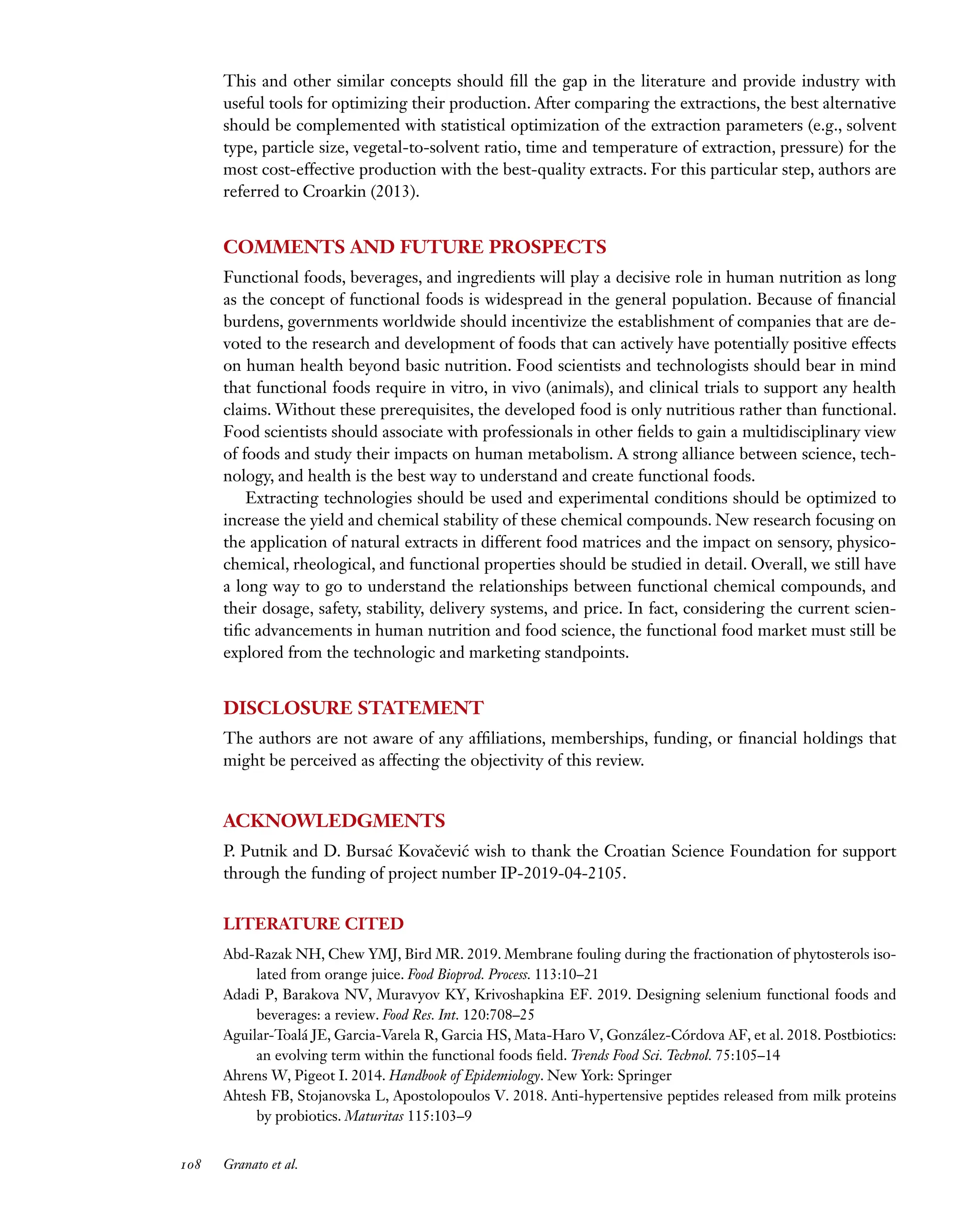 Downloaded
from
www.annualreviews.org.
Guest
(guest)
IP:
14.245.8.218
On:
Wed,
20
Nov
2024
03:24:28
FO11CH05_Granato ARjats.cls February 28, 2020 12:51
This and other similar concepts should fill the gap in the literature and provide industry with
useful tools for optimizing their production. After comparing the extractions, the best alternative
should be complemented with statistical optimization of the extraction parameters (e.g., solvent
type, particle size, vegetal-to-solvent ratio, time and temperature of extraction, pressure) for the
most cost-effective production with the best-quality extracts. For this particular step, authors are
referred to Croarkin (2013).
COMMENTS AND FUTURE PROSPECTS
Functional foods, beverages, and ingredients will play a decisive role in human nutrition as long
as the concept of functional foods is widespread in the general population. Because of financial
burdens, governments worldwide should incentivize the establishment of companies that are de-
voted to the research and development of foods that can actively have potentially positive effects
on human health beyond basic nutrition. Food scientists and technologists should bear in mind
that functional foods require in vitro, in vivo (animals), and clinical trials to support any health
claims. Without these prerequisites, the developed food is only nutritious rather than functional.
Food scientists should associate with professionals in other fields to gain a multidisciplinary view
of foods and study their impacts on human metabolism. A strong alliance between science, tech-
nology, and health is the best way to understand and create functional foods.
Extracting technologies should be used and experimental conditions should be optimized to
increase the yield and chemical stability of these chemical compounds. New research focusing on
the application of natural extracts in different food matrices and the impact on sensory, physico-
chemical, rheological, and functional properties should be studied in detail. Overall, we still have
a long way to go to understand the relationships between functional chemical compounds, and
their dosage, safety, stability, delivery systems, and price. In fact, considering the current scien-
tific advancements in human nutrition and food science, the functional food market must still be
explored from the technologic and marketing standpoints.
DISCLOSURE STATEMENT
The authors are not aware of any affiliations, memberships, funding, or financial holdings that
might be perceived as affecting the objectivity of this review.
ACKNOWLEDGMENTS
P. Putnik and D. Bursać Kovačević wish to thank the Croatian Science Foundation for support
through the funding of project number IP-2019-04-2105.
LITERATURE CITED
Abd-Razak NH, Chew YMJ, Bird MR. 2019. Membrane fouling during the fractionation of phytosterols iso-
lated from orange juice. Food Bioprod. Process. 113:10–21
Adadi P, Barakova NV, Muravyov KY, Krivoshapkina EF. 2019. Designing selenium functional foods and
beverages: a review. Food Res. Int. 120:708–25
Aguilar-Toalá JE, Garcia-Varela R, Garcia HS, Mata-Haro V, González-Córdova AF, et al. 2018. Postbiotics:
an evolving term within the functional foods field. Trends Food Sci. Technol. 75:105–14
Ahrens W, Pigeot I. 2014. Handbook of Epidemiology. New York: Springer
Ahtesh FB, Stojanovska L, Apostolopoulos V. 2018. Anti-hypertensive peptides released from milk proteins
by probiotics. Maturitas 115:103–9
108 Granato et al.
 