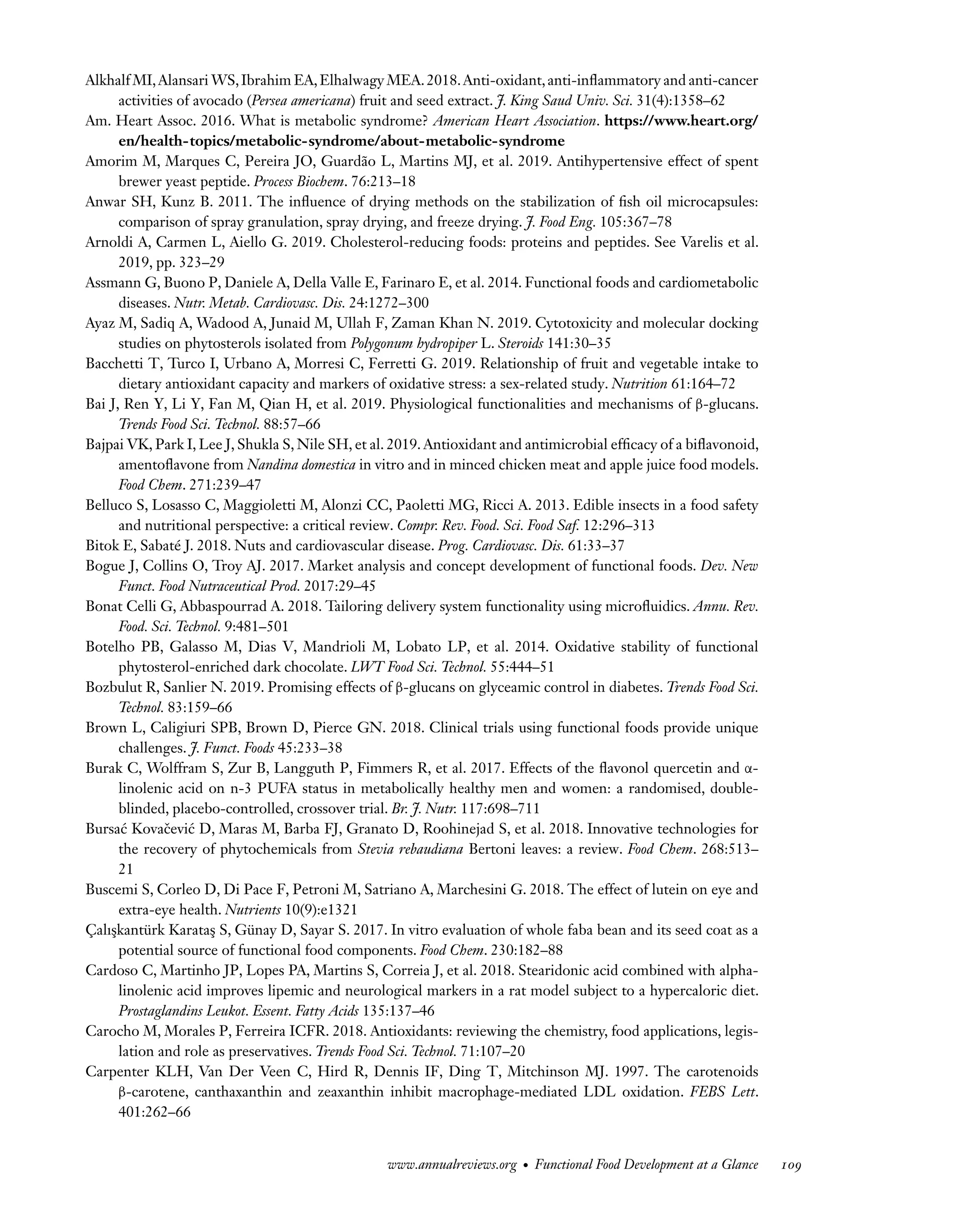 Downloaded
from
www.annualreviews.org.
Guest
(guest)
IP:
14.245.8.218
On:
Wed,
20
Nov
2024
03:24:28
FO11CH05_Granato ARjats.cls February 28, 2020 12:51
Alkhalf MI,Alansari WS,Ibrahim EA,Elhalwagy MEA.2018.Anti-oxidant,anti-inflammatory and anti-cancer
activities of avocado (Persea americana) fruit and seed extract. J. King Saud Univ. Sci. 31(4):1358–62
Am. Heart Assoc. 2016. What is metabolic syndrome? American Heart Association. https://www.heart.org/
en/health-topics/metabolic-syndrome/about-metabolic-syndrome
Amorim M, Marques C, Pereira JO, Guardão L, Martins MJ, et al. 2019. Antihypertensive effect of spent
brewer yeast peptide. Process Biochem. 76:213–18
Anwar SH, Kunz B. 2011. The influence of drying methods on the stabilization of fish oil microcapsules:
comparison of spray granulation, spray drying, and freeze drying. J. Food Eng. 105:367–78
Arnoldi A, Carmen L, Aiello G. 2019. Cholesterol-reducing foods: proteins and peptides. See Varelis et al.
2019, pp. 323–29
Assmann G, Buono P, Daniele A, Della Valle E, Farinaro E, et al. 2014. Functional foods and cardiometabolic
diseases. Nutr. Metab. Cardiovasc. Dis. 24:1272–300
Ayaz M, Sadiq A, Wadood A, Junaid M, Ullah F, Zaman Khan N. 2019. Cytotoxicity and molecular docking
studies on phytosterols isolated from Polygonum hydropiper L. Steroids 141:30–35
Bacchetti T, Turco I, Urbano A, Morresi C, Ferretti G. 2019. Relationship of fruit and vegetable intake to
dietary antioxidant capacity and markers of oxidative stress: a sex-related study. Nutrition 61:164–72
Bai J, Ren Y, Li Y, Fan M, Qian H, et al. 2019. Physiological functionalities and mechanisms of β-glucans.
Trends Food Sci. Technol. 88:57–66
Bajpai VK, Park I, Lee J, Shukla S, Nile SH, et al. 2019. Antioxidant and antimicrobial efficacy of a biflavonoid,
amentoflavone from Nandina domestica in vitro and in minced chicken meat and apple juice food models.
Food Chem. 271:239–47
Belluco S, Losasso C, Maggioletti M, Alonzi CC, Paoletti MG, Ricci A. 2013. Edible insects in a food safety
and nutritional perspective: a critical review. Compr. Rev. Food. Sci. Food Saf. 12:296–313
Bitok E, Sabaté J. 2018. Nuts and cardiovascular disease. Prog. Cardiovasc. Dis. 61:33–37
Bogue J, Collins O, Troy AJ. 2017. Market analysis and concept development of functional foods. Dev. New
Funct. Food Nutraceutical Prod. 2017:29–45
Bonat Celli G, Abbaspourrad A. 2018. Tailoring delivery system functionality using microfluidics. Annu. Rev.
Food. Sci. Technol. 9:481–501
Botelho PB, Galasso M, Dias V, Mandrioli M, Lobato LP, et al. 2014. Oxidative stability of functional
phytosterol-enriched dark chocolate. LWT Food Sci. Technol. 55:444–51
Bozbulut R, Sanlier N. 2019. Promising effects of β-glucans on glyceamic control in diabetes. Trends Food Sci.
Technol. 83:159–66
Brown L, Caligiuri SPB, Brown D, Pierce GN. 2018. Clinical trials using functional foods provide unique
challenges. J. Funct. Foods 45:233–38
Burak C, Wolffram S, Zur B, Langguth P, Fimmers R, et al. 2017. Effects of the flavonol quercetin and α-
linolenic acid on n-3 PUFA status in metabolically healthy men and women: a randomised, double-
blinded, placebo-controlled, crossover trial. Br. J. Nutr. 117:698–711
Bursać Kovačević D, Maras M, Barba FJ, Granato D, Roohinejad S, et al. 2018. Innovative technologies for
the recovery of phytochemicals from Stevia rebaudiana Bertoni leaves: a review. Food Chem. 268:513–
21
Buscemi S, Corleo D, Di Pace F, Petroni M, Satriano A, Marchesini G. 2018. The effect of lutein on eye and
extra-eye health. Nutrients 10(9):e1321
Çalışkantürk Karataş S, Günay D, Sayar S. 2017. In vitro evaluation of whole faba bean and its seed coat as a
potential source of functional food components. Food Chem. 230:182–88
Cardoso C, Martinho JP, Lopes PA, Martins S, Correia J, et al. 2018. Stearidonic acid combined with alpha-
linolenic acid improves lipemic and neurological markers in a rat model subject to a hypercaloric diet.
Prostaglandins Leukot. Essent. Fatty Acids 135:137–46
Carocho M, Morales P, Ferreira ICFR. 2018. Antioxidants: reviewing the chemistry, food applications, legis-
lation and role as preservatives. Trends Food Sci. Technol. 71:107–20
Carpenter KLH, Van Der Veen C, Hird R, Dennis IF, Ding T, Mitchinson MJ. 1997. The carotenoids
β-carotene, canthaxanthin and zeaxanthin inhibit macrophage-mediated LDL oxidation. FEBS Lett.
401:262–66
www.annualreviews.org • Functional Food Development at a Glance 109
 